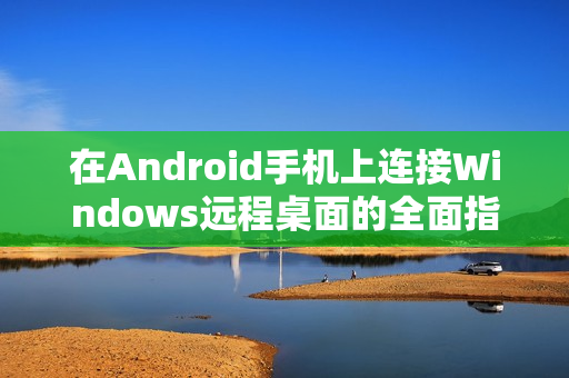 在Android手机上连接Windows远程桌面的全面指南